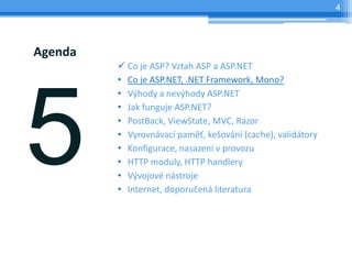 4




Agenda
         ? Co je ASP? Vztah ASP a ASP.NET
         ? Co je ASP.NET, .NET Framework, Mono?
         ? V?hody a nev?hody ASP.NET
         ? Jak funguje ASP.NET?
         ? PostBack, ViewState, MVC, Razor
         ? Vyrovnvac pam?, ke?ovn (cache), validtory
         ? Konfigurace, nasazen v provozu
         ? HTTP moduly, HTTP handlery
         ? V?vojov nstroje
         ? Internet, doporu?en literatura
 