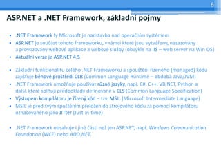6

ASP.NET a .NET Framework, zkladn pojmy
? .NET Framework fy Microsoft je nadstavba nad opera?nm systmem
? ASP.NET je sou?st tohoto frameworku, v rmci kter jsou vytv?eny, nasazovny
  a provozovny webov aplikace a webov slu?by (obvykle na IIS C web server na Win OS)
? Aktuln verze je ASP.NET 4.5

? Zkladn funkcionalitu celho .NET Frameworku a spou?tn ?zenho (managed) kdu
  zaji??uje bhov prost?ed CLR (Common Language Runtime C obdoba Java/JVM)
? .NET Framework umo?uje pou?vat r?zn jazyky, nap?. C#, C++, VB.NET, Python a
  dal?, kter spluj p?edpoklady definovan v CLS (Common Language Specification)
? V?stupem kompiltoru je ?zen? kd C tzv. MSIL (Microsoft Intermediate Language)
? MSIL je p?ed sv?m spu?tnm p?elo?en do strojovho kdu za pomoc kompiltoru
  ozna?ovanho jako JITter (Just-in-time)

? .NET Framework obsahuje i jin ?sti ne? jen ASP.NET, nap?. Windows Communication
  Foundation (WCF) nebo ADO.NET.
 
