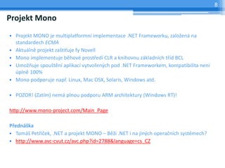 8

Projekt Mono
? Projekt MONO je multiplatformn implementace .NET Frameworku, zalo?en na
  standardech ECMA
? Aktuln projekt za?ti?uje fy Novell
? Mono implementuje bhov prost?ed CLR a knihovnu zkladnch t?d BCL
? Umo?uje spou?tn aplikac vytvo?en?ch pod .NET Frameworkem, kompatibilita nen
  pln 100%
? Mono podporuje nap?. Linux, Mac OSX, Solaris, Windows atd.

? POZOR! (Zatm) nem plnou podporu ARM architektury (Windows RT)!

http://www.mono-project.com/Main_Page

P?edn?ka
? Tom? Pet??ek, .NET a projekt MONO C B? .NET i na jin?ch opera?nch systmech?
? http://www.avc-cvut.cz/avc.php?id=2788&language=cs_CZ
 