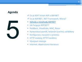 9




Agenda
         ? Co je ASP? Vztah ASP a ASP.NET
         ? Co je ASP.NET, .NET Framework, Mono?
         ? V?hody a nev?hody ASP.NET
         ? Jak funguje ASP.NET?
         ? PostBack, ViewState, MVC, Razor
         ? Vyrovnvac pam?, ke?ovn (cache), validtory
         ? Konfigurace, nasazen v provozu
         ? HTTP moduly, HTTP handlery
         ? V?vojov nstroje
         ? Internet, doporu?en literatura
 