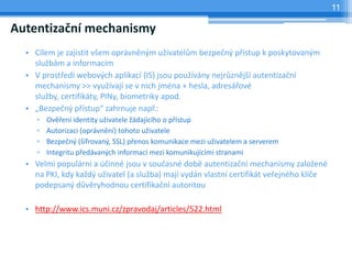 11

Autentizační mechanismy
  • Cílem je zajistit všem oprávněným uživatelům bezpečný přístup k poskytovaným
    službám a informacím
  • V prostředí webových aplikací (IS) jsou používány nejrůznější autentizační
    mechanismy >> využívají se v nich jména + hesla, adresářové
    služby, certifikáty, PINy, biometriky apod.
  • „Bezpečný přístup“ zahrnuje např.:
     ▫   Ověření identity uživatele žádajícího o přístup
     ▫   Autorizaci (oprávnění) tohoto uživatele
     ▫   Bezpečný (šifrovaný, SSL) přenos komunikace mezi uživatelem a serverem
     ▫   Integritu předávaných informací mezi komunikujícími stranami
  • Velmi populární a účinné jsou v současné době autentizační mechanismy založené
    na PKI, kdy každý uživatel (a služba) mají vydán vlastní certifikát veřejného klíče
    podepsaný důvěryhodnou certifikační autoritou

  • http://www.ics.muni.cz/zpravodaj/articles/522.html
 