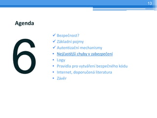 13




Agenda
          Bezpečnost?
          Základní pojmy
          Autentizační mechanismy
         • Nejčastější chyby v zabezpečení
         • Logy
         • Pravidla pro vytváření bezpečného kódu
         • Internet, doporučená literatura
         • Závěr
 