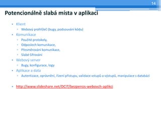 14

Potencionálně slabá místa v aplikaci
  • Klient
     ▫ Webový prohlížeč (bugy, podsouvání kódu)
  • Komunikace
     ▫   Použité protokoly,
     ▫   Odposlech komunikace,
     ▫   Přesměrování komunikace,
     ▫   Slabé šifrování
  • Webový server
     ▫ Bugy, konfigurace, logy
  • Aplikace a data
     ▫ Autentizace, oprávnění, řízení přístupu, validace vstupů a výstupů, manipulace s databází


  • http://www.slideshare.net/DCIT/bezpenos-webovch-aplikci
 