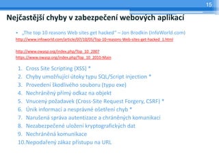 15

Nejčastější chyby v zabezpečení webových aplikací
  • „The top 10 reasons Web sites get hacked“ – Jon Brodkin (InfoWorld.com)
  http://www.infoworld.com/article/07/10/05/Top-10-reasons-Web-sites-get-hacked_1.html

  http://www.owasp.org/index.php/Top_10_2007
  https://www.owasp.org/index.php/Top_10_2010-Main

   1. Cross Site Scripting (XSS) *
   2. Chyby umožňující útoky typu SQL/Script injection *
   3. Provedení škodlivého souboru (typu exe)
   4. Nechráněný přímý odkaz na objekt
   5. Vnucený požadavek (Cross-Site Request Forgery, CSRF) *
   6. Únik informací a nesprávné ošetření chyb *
   7. Narušená správa autentizace a chráněných komunikací
   8. Nezabezpečené uložení kryptografických dat
   9. Nechráněná komunikace
   10.Nepodařený zákaz přístupu na URL
 
