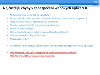 16

Nejčastější chyby v zabezpečení webových aplikací II.
  •   Nekontrolovaný vstup dat od uživatelů *
  •   Nedostatečná vnitřní kontrola (uživatelé, Broken access control, integrace…)
  •   Přetečení vyrovnávací paměti (Buffer Overflow)
  •   Nezabezpečené úložiště dat, přístup do databáze
  •   Denial of Service (DoS) *
  •   Clickjacking (útok překrýváním vizuálních vrstev aplikace)
  •   Nezabezpečená konfigurační správa *
  •   Nevyužívání logů *

  • Poznámka: Velmi častý je kombinovaný útok na slabě zabezpečená místa aplikace!

  • http://zdrojak.root.cz/clanky/prehled-utoku-na-webove-aplikace/
  • http://www.sectheory.com/clickjacking.htm
 