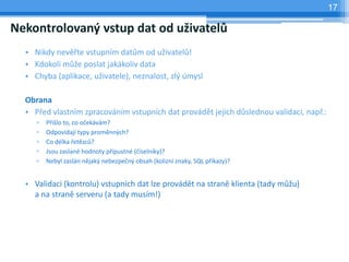 17

Nekontrolovaný vstup dat od uživatelů
  • Nikdy nevěřte vstupním datům od uživatelů!
  • Kdokoli může poslat jakákoliv data
  • Chyba (aplikace, uživatele), neznalost, zlý úmysl

  Obrana
  • Před vlastním zpracováním vstupních dat provádět jejich důslednou validaci, např.:
     ▫   Přišlo to, co očekávám?
     ▫   Odpovídají typy proměnných?
     ▫   Co délka řetězců?
     ▫   Jsou zaslané hodnoty přípustné (číselníky)?
     ▫   Nebyl zaslán nějaký nebezpečný obsah (kolizní znaky, SQL příkazy)?


  • Validaci (kontrolu) vstupních dat lze provádět na straně klienta (tady můžu)
    a na straně serveru (a tady musím!)
 