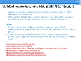 18

Vkládání neautorizovaného kódu (Script/SQL Injection)
  • Webová aplikace používá zasílané parametry k přístupu na externí systémy
    nebo k operačnímu systému.
  • Pokud útočník dokáže tyto parametry pozměnit (např. SQL dotaz) a připojit
    vlastní kód, externí systém tyto příkazy spustí s oprávněními serveru.

  Obrana
  • Striktní typovost dat, validátory, regulární výrazy ve filtrech, HTML
    encoding, kontrola vstupu i výstupu, používání parametrů pro vkládání do SQL
    příkazů
  • „Závadný obsah“ se do aplikace může dostat nejen ze strany uživatele
    (formulář), ale i prostřednictvím integrovaných aplikací třetích stran, počítejte
    s tím!

  http://cs.wikipedia.org/wiki/SQL_injection
  http://www.pooh.cz/a.asp?a=2012768
  http://digiweb.ihned.cz/c4-10122900-19732020-i00000_d-sql-injection-princip-a-ochrana
  http://php.vrana.cz/obrana-proti-sql-injection.php
  http://videoarchiv.altairis.cz/Entry/11-sql-injection.aspx
  http://ferruh.mavituna.com/sql-injection-cheatsheet-oku/
 