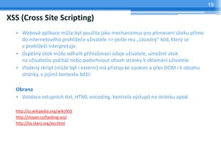 19

XSS (Cross Site Scripting)
  • Webová aplikace může být použita jako mechanismus pro přenesení útoku přímo
    do internetového prohlížeče uživatele >> pošle mu „závadný“ kód, který se
    v prohlížeči interpretuje.
  • Úspěšný útok může odhalit přihlašovací údaje uživatele, umožnit útok
    na uživatelův počítač nebo podvrhnout obsah stránky k oklamání uživatele.
  • Vložený skript (může být i externí) má přístup ke cookies a přes DOM i k obsahu
    stránky, v jejímž kontextu běží!

  Obrana
  • Validace vstupních dat, HTML encoding, kontrola výstupů na stránku apod.

  http://cs.wikipedia.org/wiki/XSS
  http://stoyan.cz/hacking-xss/
  http://ha.ckers.org/xss.html
 