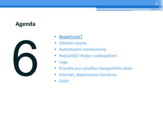 2




Agenda
         •   Bezpečnost?
         •   Základní pojmy
         •   Autentizační mechanismy
         •   Nejčastější chyby v zabezpečení
         •   Logy
         •   Pravidla pro vytváření bezpečného kódu
         •   Internet, doporučená literatura
         •   Závěr
 