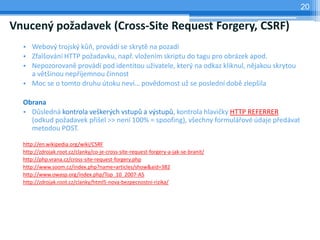 20

Vnucený požadavek (Cross-Site Request Forgery, CSRF)
  • Webový trojský kůň, provádí se skrytě na pozadí
  • Zfalšování HTTP požadavku, např. vložením skriptu do tagu pro obrázek apod.
  • Nepozorovaně provádí pod identitou uživatele, který na odkaz kliknul, nějakou skrytou
    a většinou nepříjemnou činnost
  • Moc se o tomto druhu útoku neví… povědomost už se poslední době zlepšila

  Obrana
  • Důsledná kontrola veškerých vstupů a výstupů, kontrola hlavičky HTTP REFERRER
    (odkud požadavek přišel >> není 100% = spoofing), všechny formulářové údaje předávat
    metodou POST.

  http://en.wikipedia.org/wiki/CSRF
  http://zdrojak.root.cz/clanky/co-je-cross-site-request-forgery-a-jak-se-branit/
  http://php.vrana.cz/cross-site-request-forgery.php
  http://www.soom.cz/index.php?name=articles/show&aid=382
  http://www.owasp.org/index.php/Top_10_2007-A5
  http://zdrojak.root.cz/clanky/html5-nova-bezpecnostni-rizika/
 