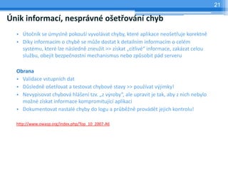 21

Únik informací, nesprávné ošetřování chyb
  • Útočník se úmyslně pokouší vyvolávat chyby, které aplikace neošetřuje korektně
  • Díky informacím o chybě se může dostat k detailním informacím o celém
    systému, které lze následně zneužít >> získat „citlivé“ informace, zakázat celou
    službu, obejít bezpečnostní mechanismus nebo způsobit pád serveru

  Obrana
  • Validace vstupních dat
  • Důsledně ošetřovat a testovat chybové stavy >> používat výjimky!
  • Nevypisovat chybová hlášení tzv. „z výroby“, ale upravit je tak, aby z nich nebylo
    možné získat informace kompromitující aplikaci
  • Dokumentovat nastalé chyby do logu a průběžně provádět jejich kontrolu!

  http://www.owasp.org/index.php/Top_10_2007-A6
 