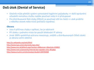 22

DoS útok (Denial of Service)
  • Útočník může přetížit systém samostatně legálními požadavky >> další oprávnění
    uživatelé nemohou službu nadále používat nebo k ní přistupovat
  • Pro distribuované DoS útoky (DDoS) se používají sítě tzv. botů >> atak probíhá
    z několika stovek nebo tisíců počítačů najednou

  Obrana
  • Jsou-li příčinou chyby v aplikaci, lze je odstranit
  • Při útoku z jednoho místa lze použít blokování IP adresy
  • Jinak 100% spolehlivá ochrana neexistuje, zvláště u distribuovaných DDoS útoků
    je obrana velmi obtížná
  http://cs.wikipedia.org/wiki/DDoS
  http://www.lupa.cz/serialy/utoky-typu-dos/
  http://www.zive.sk/default.aspx?section=44&server=1&article=250832
  http://www.root.cz/zpravicky/internet-byl-napaden-silou-40-gbps
  http://www.viruslist.com/en/analysis?pubid=204792068
 
