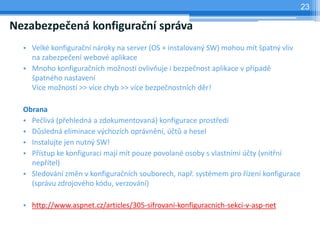 23

Nezabezpečená konfigurační správa
  • Velké konfigurační nároky na server (OS + instalovaný SW) mohou mít špatný vliv
    na zabezpečení webové aplikace
  • Mnoho konfiguračních možností ovlivňuje i bezpečnost aplikace v případě
    špatného nastavení
    Více možností >> více chyb >> více bezpečnostních děr!

  Obrana
  • Pečlivá (přehledná a zdokumentovaná) konfigurace prostředí
  • Důsledná eliminace výchozích oprávnění, účtů a hesel
  • Instalujte jen nutný SW!
  • Přístup ke konfiguraci mají mít pouze povolané osoby s vlastními účty (vnitřní
    nepřítel)
  • Sledování změn v konfiguračních souborech, např. systémem pro řízení konfigurace
    (správu zdrojového kódu, verzování)

  • http://www.aspnet.cz/articles/305-sifrovani-konfiguracnich-sekci-v-asp-net
 