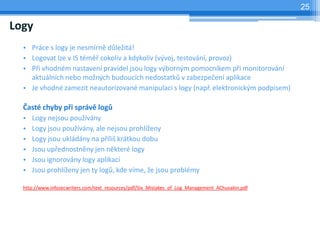 25

Logy
  • Práce s logy je nesmírně důležitá!
  • Logovat lze v IS téměř cokoliv a kdykoliv (vývoj, testování, provoz)
  • Při vhodném nastavení pravidel jsou logy výborným pomocníkem při monitorování
    aktuálních nebo možných budoucích nedostatků v zabezpečení aplikace
  • Je vhodné zamezit neautorizované manipulaci s logy (např. elektronickým podpisem)

  Časté chyby při správě logů
  •   Logy nejsou používány
  •   Logy jsou používány, ale nejsou prohlíženy
  •   Logy jsou ukládány na příliš krátkou dobu
  •   Jsou upřednostněny jen některé logy
  •   Jsou ignorovány logy aplikací
  •   Jsou prohlíženy jen ty logů, kde víme, že jsou problémy

  http://www.infosecwriters.com/text_resources/pdf/Six_Mistakes_of_Log_Management_AChuvakin.pdf
 