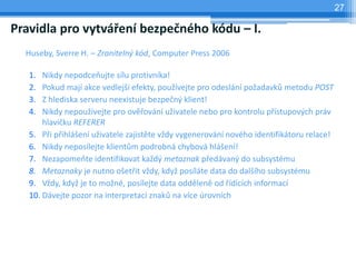 27

Pravidla pro vytváření bezpečného kódu – I.
  Huseby, Sverre H. – Zranitelný kód, Computer Press 2006

   1.  Nikdy nepodceňujte sílu protivníka!
   2.  Pokud mají akce vedlejší efekty, používejte pro odeslání požadavků metodu POST
   3.  Z hlediska serveru neexistuje bezpečný klient!
   4.  Nikdy nepoužívejte pro ověřování uživatele nebo pro kontrolu přístupových práv
       hlavičku REFERER
   5. Při přihlášení uživatele zajistěte vždy vygenerování nového identifikátoru relace!
   6. Nikdy neposílejte klientům podrobná chybová hlášení!
   7. Nezapomeňte identifikovat každý metaznak předávaný do subsystému
   8. Metaznaky je nutno ošetřit vždy, když posíláte data do dalšího subsystému
   9. Vždy, když je to možné, posílejte data odděleně od řídících informací
   10. Dávejte pozor na interpretaci znaků na více úrovních
 
