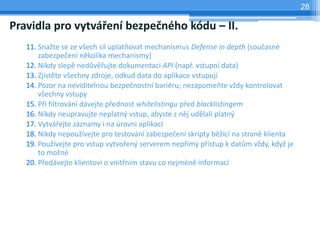 28

Pravidla pro vytváření bezpečného kódu – II.
   11. Snažte se ze všech sil uplatňovat mechanismus Defense in depth (současné
       zabezpečení několika mechanismy)
   12. Nikdy slepě nedůvěřujte dokumentaci API (např. vstupní data)
   13. Zjistěte všechny zdroje, odkud data do aplikace vstupují
   14. Pozor na neviditelnou bezpečnostní bariéru; nezapomeňte vždy kontrolovat
       všechny vstupy
   15. Při filtrování dávejte přednost whitelistingu před blacklistingem
   16. Nikdy neupravujte neplatný vstup, abyste z něj udělali platný
   17. Vytvářejte záznamy i na úrovni aplikací
   18. Nikdy nepoužívejte pro testování zabezpečení skripty běžící na straně klienta
   19. Používejte pro vstup vytvořený serverem nepřímý přístup k datům vždy, když je
       to možné
   20. Předávejte klientovi o vnitřním stavu co nejméně informací
 