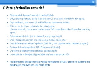 3

O čem přednáška nebude!
  •   O obecných bezpečnostních metodikách
  •   O fyzickém přístupu osob k počítačům, serverům, úložištím dat apod.
  •   O pravidlech, kde se mají uskladňovat zálohovaná data
  •   O tom, co je např. redundantní zdroj, geo-
      cluster, rootkit, backdoor, nebudeme řešit problematiku firewallů, antiviry
      apod.
  •   O hodnocení rizik, jak se taková analýza provádí
  •   O síle bezpečnostních mechanismů, klíčů, hesel atd.
  •   O zátěžovém testování aplikací (MS TFS, HP LoadRunner, JMeter a spol.)
  •   O stupních zabezpečení OS (Common Criteria)
  •   O právní a ekonomické stránce bezpečnosti
  •   O sociálním inženýrství (přečtěte si Kevina Mitnicka )

  • Problematika bezpečnosti je velice komplexní oblast, proto se budeme na
    přednášce věnovat jen její malé části
 