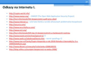31

Odkazy na Internetu I.
  • http://crypto-world.info/
  • http://www.owasp.org/ – OWASP (The Open Web Application Security Project)
  • http://kryl.info/clanek/561-bezpecnostni-audit-pres-obed
  • http://www.interval.cz – celá řada článků a seriálů věnovaných problematice bezpečnosti
  • http://secunia.com/
  • http://www.securityfocus.com/
  • http://www.cert.org/
  • http://kryl.info/clanek/429-top-15-bezpecnostnich-a-hackovacich-nastroju
  • http://www.xssed.com/archive/special=1/ 
  • http://www.sweb.cz/jobabroad/teorie.htm – teorie spoofingu 
  • http://www.zive.cz/Clanky/Eugen-Kaspersky-a-rok-2018-Pohoda-ci-beznadej/sc-3-a-
    144454/default.aspx
  • http://www.dbsvet.cz/view.php?cisloclanku=2008100101
  • http://blog.softeu.cz/europen-bezpecnost-na-webu-2008/
 