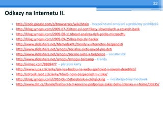 32

Odkazy na Internetu II.
  •   http://code.google.com/p/browsersec/wiki/Main – bezpečnostní omezení a problémy prohlížečů
  •   http://blog.synopsi.com/2009-07-23/test-ssl-certifikaty-slovenskych-a-ceskych-bank
  •   http://blog.synopsi.com/2009-08-11/dread-analyza-rizik-podle-microsoftu
  •   http://blog.synopsi.com/2009-09-25/hes-hes-zly-hacker
  •   http://www.slideshare.net/MedvidekPU/trendy-v-internetov-bezpenosti
  •   http://www.slideshare.net/synopsi/socialne-siete-navod-pre-deti
  •   http://www.slideshare.net/synopsi/socilne-siete-a-bezpenos – sociální sítě
  •   http://www.slideshare.net/synopsi/synopsi-barcamp – trendy
  •   http://vimeo.com/8869477 – platební karty
  •   http://www.lupa.cz/clanky/jak-vas-budou-na-webu-spehovat-v-novem-desetileti/
  •   http://zdrojak.root.cz/clanky/html5-nova-bezpecnostni-rizika/
  •   http://blog.synopsi.com/2010-06-15/facebook-a-clickjacking – nezabezpečený Facebook
  •   http://www.diit.cz/clanek/firefox-3-6-9-konecne-podporuje-zakaz-behu-stranky-v-i-frame/36935/
 