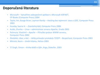 33

Doporučená literatura
  • Microsoft – Vytváříme zabezpečené aplikace v Microsoft ASP.NET,
    CP Books (Computer Press) 2004
  • Taylor, Art; Buege Brian; Layman Randy – Hacking bez tajemství: Java a J2EE, Computer Press
    2003
  • Huseby, Sverre H. – Zranitelný kód, Computer Press 2006
  • Aulds, Charles – Linux – administrace serveru Apache, Grada 2003
  • Pošmura, Vlastimil – Apache – Příručka správce WWW serveru,
    Computer Press 2002
  • Dostálek, Libor, a kol. – Velký průvodce protokoly TCP/IP – Bezpečnost, Computer Press 2003
  • Mitnick, Kevin – Umění klamu, Helion 2003

  •  Singh, Simon – Kniha kódů a šifer, Argo, Dokořán, 2003
 