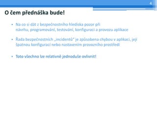 4

O čem přednáška bude!
  • Na co si dát z bezpečnostního hlediska pozor při
    návrhu, programování, testování, konfiguraci a provozu aplikace

  • Řada bezpečnostních „incidentů“ je způsobena chybou v aplikaci, její
    špatnou konfigurací nebo nastavením provozního prostředí

  • Toto všechno lze relativně jednoduše ovlivnit!
 