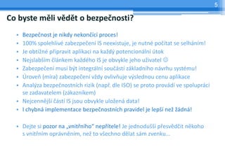 5

Co byste měli vědět o bezpečnosti?
  • Bezpečnost je nikdy nekončící proces!
  • 100% spolehlivé zabezpečení IS neexistuje, je nutné počítat se selháním!
  • Je obtížné připravit aplikaci na každý potencionální útok
  • Nejslabším článkem každého IS je obvykle jeho uživatel 
  • Zabezpečení musí být integrální součástí základního návrhu systému!
  • Úroveň (míra) zabezpečení vždy ovlivňuje výslednou cenu aplikace
  • Analýza bezpečnostních rizik (např. dle ISO) se proto provádí ve spolupráci
    se zadavatelem (zákazníkem)
  • Nejcennější částí IS jsou obvykle uložená data!
  • I chybná implementace bezpečnostních pravidel je lepší než žádná!

  • Dejte si pozor na „vnitřního“ nepřítele! Je jednodušší přesvědčit někoho
    s vnitřním oprávněním, než to všechno dělat sám zvenku…
 