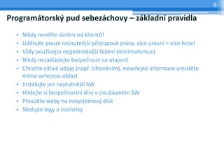 6

Programátorský pud sebezáchovy – základní pravidla
  •   Nikdy nevěřte datům od klientů!
  •   Udělujte pouze nejnutnější přístupová práva, více úrovní = více hesel
  •   Vždy používejte nejjednodušší řešení (minimalismus)
  •   Nikdy nezakládejte bezpečnost na utajení!
  •   Chraňte citlivé údaje (např. šifrováním), neveřejné informace umístěte
      mimo veřejnou oblast
  •   Instalujte jen nejnutnější SW
  •   Hlídejte si bezpečnostní díry v používaném SW
  •   Přesuňte weby na nesystémový disk
  •   Sledujte logy a statistiky
 