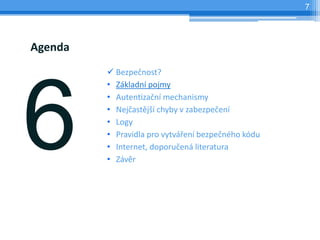 7




Agenda
          Bezpečnost?
         • Základní pojmy
         • Autentizační mechanismy
         • Nejčastější chyby v zabezpečení
         • Logy
         • Pravidla pro vytváření bezpečného kódu
         • Internet, doporučená literatura
         • Závěr
 
