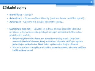 8

Základní pojmy
  • Identifikace – Kdo jsi?
  • Autentizace – Proces ověření identity (jméno a heslo, certifikát apod.)…
  • Autorizace – Oprávnění k použití konkrétní služby…

  • SSO (Single Sign-On) – uživatel se jednou přihlásí (prokáže identitu)
    a v rámci jedné relace získá přístup k různým aplikacím (běžné u tzv.
    portálových služeb)
    ▫ Řešení obvykle využívá https, tzv. adresářové služby (např. LDAP, OIM)
      a centrální Federační server, který autentizaci uživatele zajišťuje a vydává
      jednotlivým aplikacím tzv. SAML token s příslušnými údaji o uživateli
    ▫ Vlastní autorizaci si obvykle pro každého autentizovaného uživatele zajišťuje
      každá aplikace sama!
 