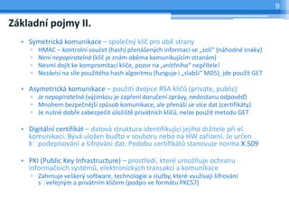 9

Základní pojmy II.
  • Symetrická komunikace – společný klíč pro obě strany
     ▫   HMAC – kontrolní součet (hash) přenášených informací se „solí“ (náhodné znaky)
     ▫   Není nepopiratelná (klíč je znám oběma komunikujícím stranám)
     ▫   Nesmí dojít ke kompromitaci klíče, pozor na „vnitřního“ nepřítele!
     ▫   Nezávisí na síle použitého hash algoritmu (funguje i „slabší“ MD5), jde použít GET

  • Asymetrická komunikace – použití dvojice RSA klíčů (private, public)
     ▫ Je nepopiratelná (výjimkou je zapření doručení zprávy, nedostanu odpověď)
     ▫ Mnohem bezpečnější způsob komunikace, ale přenáší se více dat (certifikáty)
     ▫ Je nutné dobře zabezpečit úložiště privátních klíčů, nelze použít metodu GET

  • Digitální certifikát – datová struktura identifikující jejího držitele při el.
    komunikaci. Bývá uložen buďto v souboru nebo na HW zařízení. Je určen
    k  podepisování a šifrování dat. Podobu certifikátů stanovuje norma X.509

  • PKI (Public Key Infrastructure) – prostředí, které umožňuje ochranu
    informačních systémů, elektronických transakcí a komunikace
     ▫ Zahrnuje veškerý software, technologie a služby, které využívají šifrování
       s veřejným a privátním klíčem (podpis ve formátu PKCS7)
 