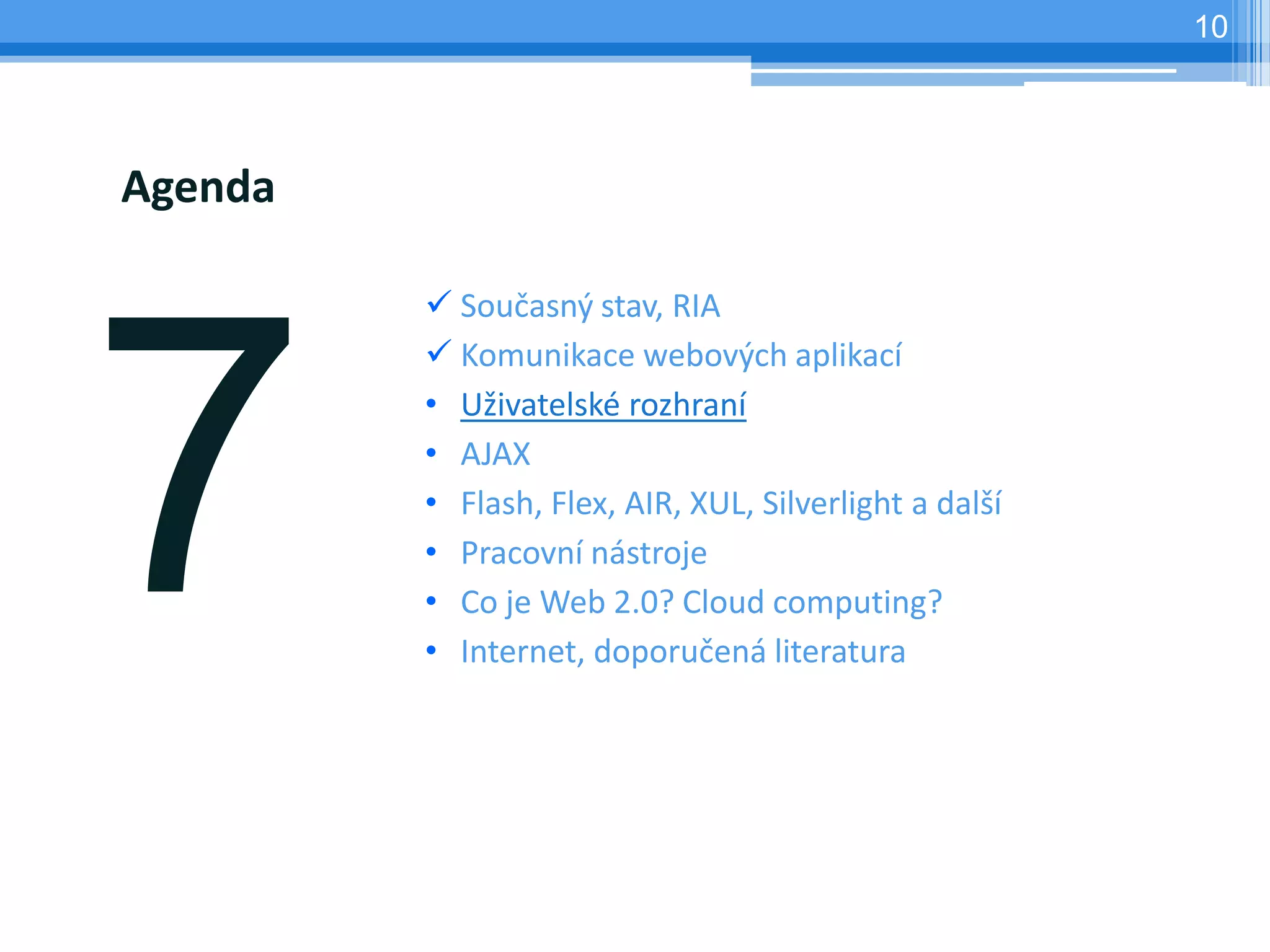 10




Agenda

          Současný stav, RIA
          Komunikace webových aplikací
         • Uživatelské rozhraní
         • AJAX
         • Flash, Flex, AIR, XUL, Silverlight a další
         • Pracovní nástroje
         • Co je Web 2.0? Cloud computing?
         • Internet, doporučená literatura
 