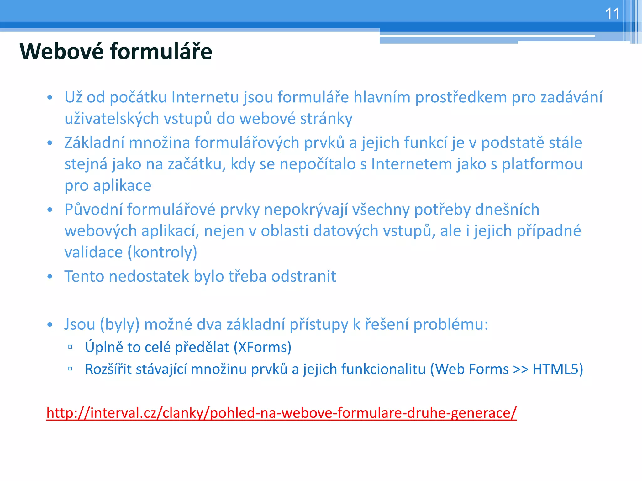 11

Webové formuláře
  • Už od počátku Internetu jsou formuláře hlavním prostředkem pro zadávání
    uživatelských vstupů do webové stránky
  • Základní množina formulářových prvků a jejich funkcí je v podstatě stále
    stejná jako na začátku, kdy se nepočítalo s Internetem jako s platformou
    pro aplikace
  • Původní formulářové prvky nepokrývají všechny potřeby dnešních
    webových aplikací, nejen v oblasti datových vstupů, ale i jejich případné
    validace (kontroly)
  • Tento nedostatek bylo třeba odstranit

  • Jsou (byly) možné dva základní přístupy k řešení problému:
     ▫ Úplně to celé předělat (XForms)
     ▫ Rozšířit stávající množinu prvků a jejich funkcionalitu (Web Forms >> HTML5)

  http://interval.cz/clanky/pohled-na-webove-formulare-druhe-generace/
 