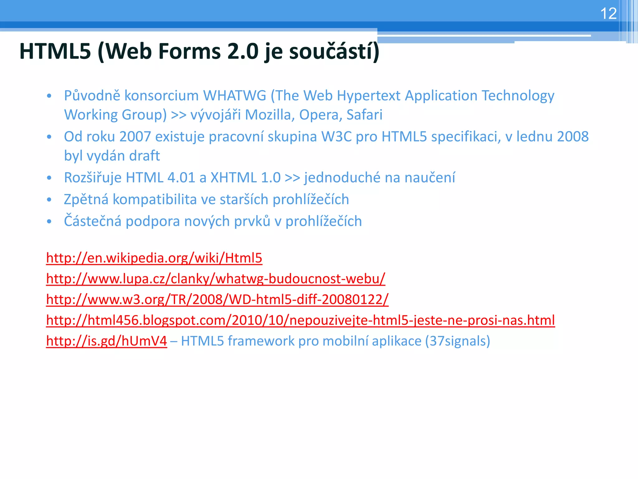 12

HTML5 (Web Forms 2.0 je součástí)
  • Původně konsorcium WHATWG (The Web Hypertext Application Technology
    Working Group) >> vývojáři Mozilla, Opera, Safari
  • Od roku 2007 existuje pracovní skupina W3C pro HTML5 specifikaci, v lednu 2008
    byl vydán draft
  • Rozšiřuje HTML 4.01 a XHTML 1.0 >> jednoduché na naučení
  • Zpětná kompatibilita ve starších prohlížečích
  • Částečná podpora nových prvků v prohlížečích

  http://en.wikipedia.org/wiki/Html5
  http://www.lupa.cz/clanky/whatwg-budoucnost-webu/
  http://www.w3.org/TR/2008/WD-html5-diff-20080122/
  http://html456.blogspot.com/2010/10/nepouzivejte-html5-jeste-ne-prosi-nas.html
  http://is.gd/hUmV4 – HTML5 framework pro mobilní aplikace (37signals)
 