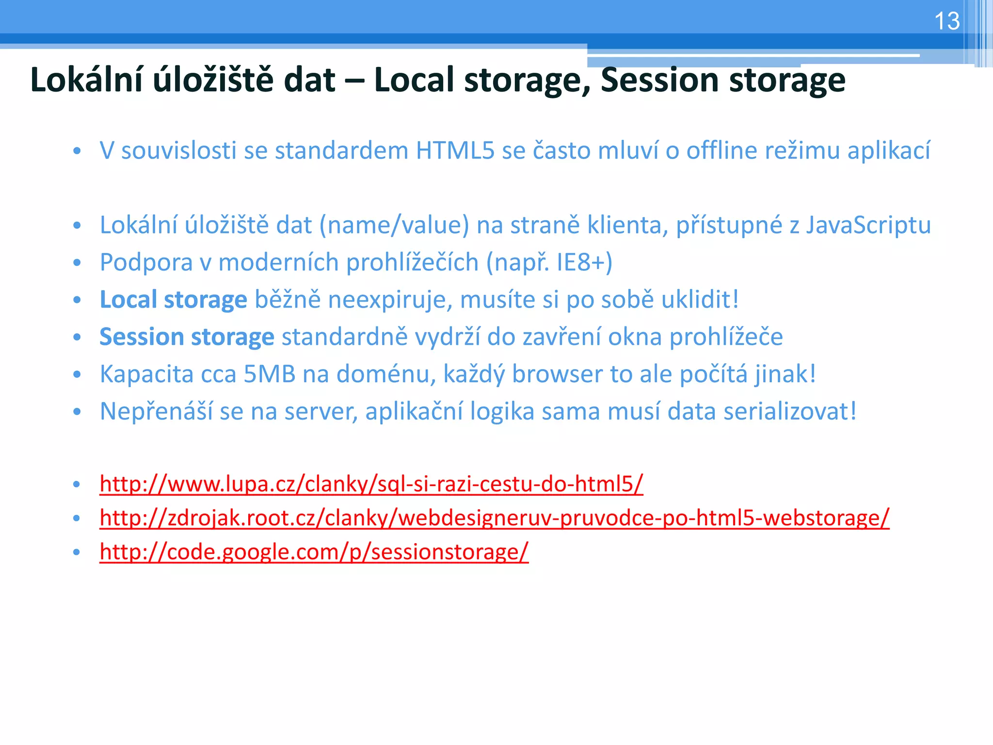 13

Lokální úložiště dat – Local storage, Session storage
  • V souvislosti se standardem HTML5 se často mluví o offline režimu aplikací

  •   Lokální úložiště dat (name/value) na straně klienta, přístupné z JavaScriptu
  •   Podpora v moderních prohlížečích (např. IE8+)
  •   Local storage běžně neexpiruje, musíte si po sobě uklidit!
  •   Session storage standardně vydrží do zavření okna prohlížeče
  •   Kapacita cca 5MB na doménu, každý browser to ale počítá jinak!
  •   Nepřenáší se na server, aplikační logika sama musí data serializovat!

  • http://www.lupa.cz/clanky/sql-si-razi-cestu-do-html5/
  • http://zdrojak.root.cz/clanky/webdesigneruv-pruvodce-po-html5-webstorage/
  • http://code.google.com/p/sessionstorage/
 