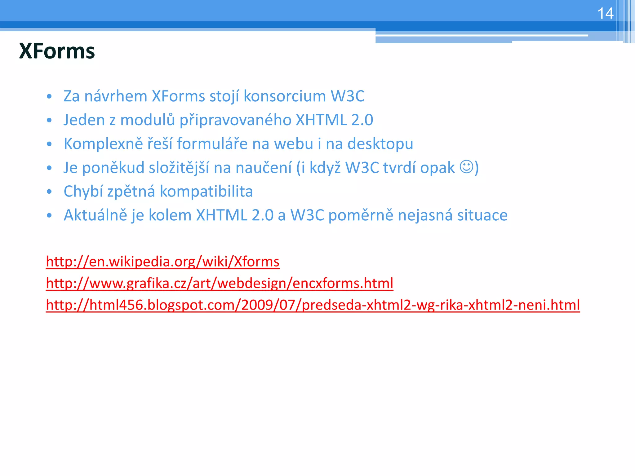 14

XForms
  •   Za návrhem XForms stojí konsorcium W3C
  •   Jeden z modulů připravovaného XHTML 2.0
  •   Komplexně řeší formuláře na webu i na desktopu
  •   Je poněkud složitější na naučení (i když W3C tvrdí opak )
  •   Chybí zpětná kompatibilita
  •   Aktuálně je kolem XHTML 2.0 a W3C poměrně nejasná situace

  http://en.wikipedia.org/wiki/Xforms
  http://www.grafika.cz/art/webdesign/encxforms.html
  http://html456.blogspot.com/2009/07/predseda-xhtml2-wg-rika-xhtml2-neni.html
 