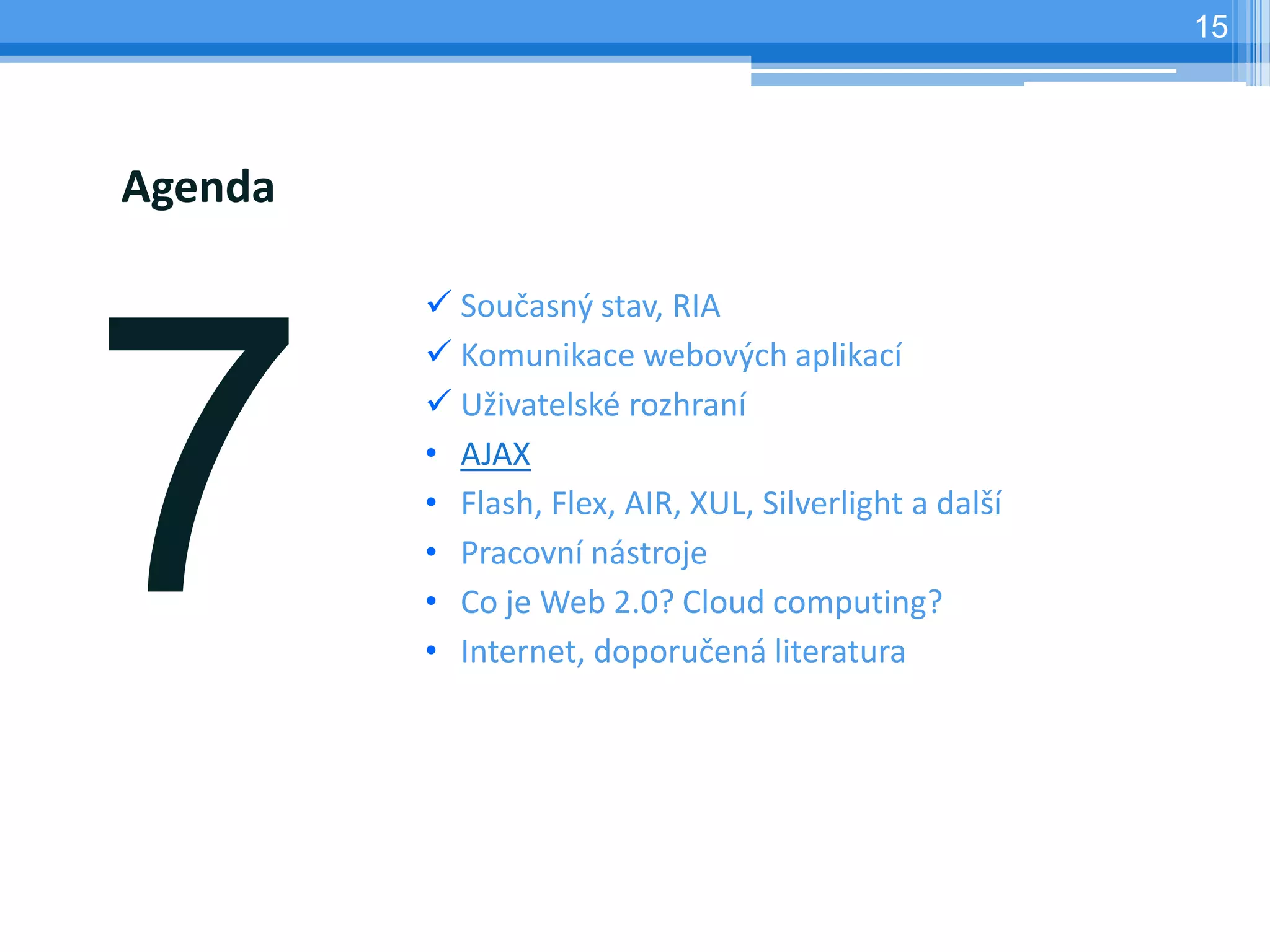 15




Agenda

          Současný stav, RIA
          Komunikace webových aplikací
          Uživatelské rozhraní
         • AJAX
         • Flash, Flex, AIR, XUL, Silverlight a další
         • Pracovní nástroje
         • Co je Web 2.0? Cloud computing?
         • Internet, doporučená literatura
 