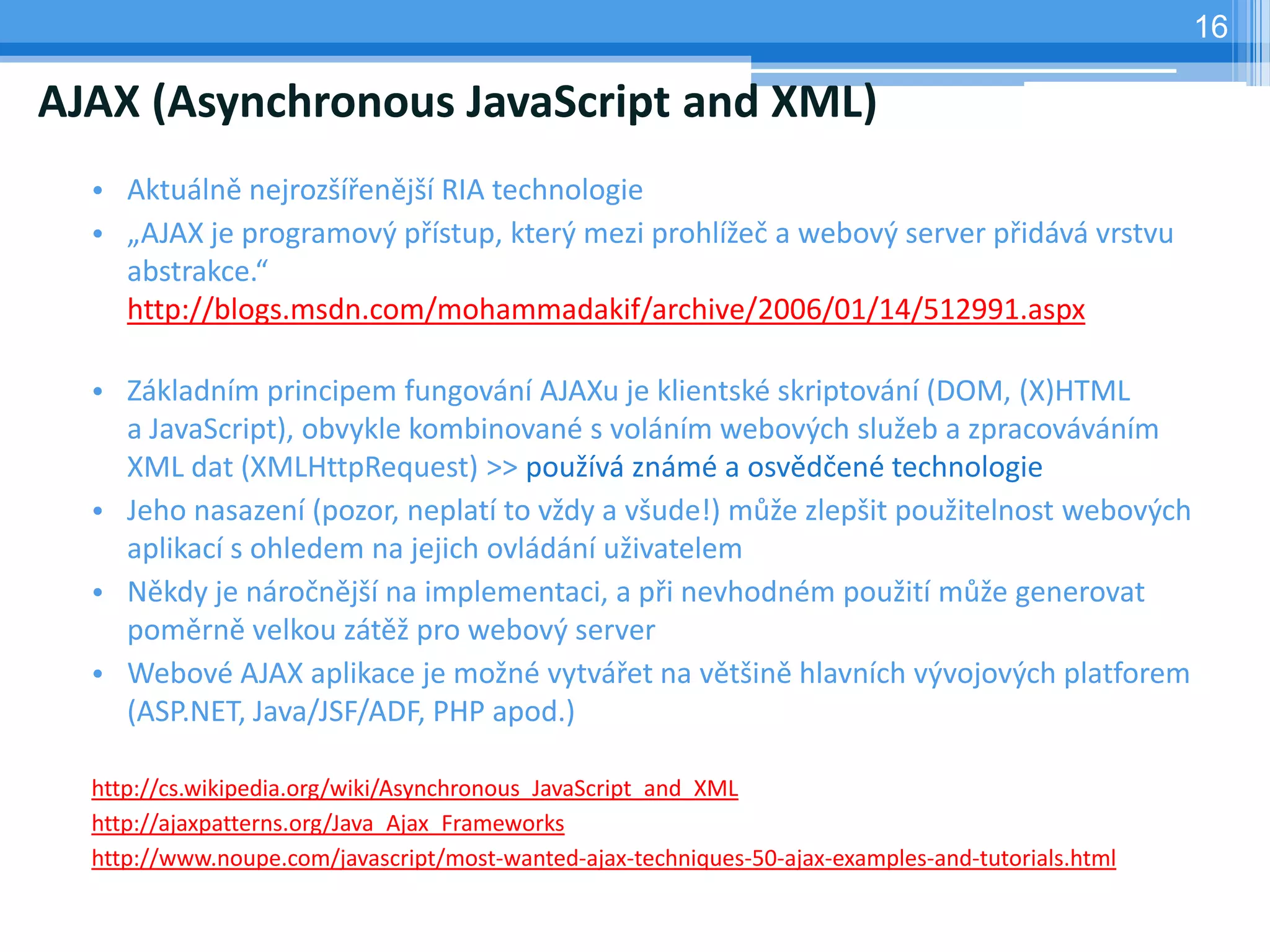 16

AJAX (Asynchronous JavaScript and XML)
  • Aktuálně nejrozšířenější RIA technologie
  • „AJAX je programový přístup, který mezi prohlížeč a webový server přidává vrstvu
    abstrakce.“
    http://blogs.msdn.com/mohammadakif/archive/2006/01/14/512991.aspx

  • Základním principem fungování AJAXu je klientské skriptování (DOM, (X)HTML
    a JavaScript), obvykle kombinované s voláním webových služeb a zpracováváním
    XML dat (XMLHttpRequest) >> používá známé a osvědčené technologie
  • Jeho nasazení (pozor, neplatí to vždy a všude!) může zlepšit použitelnost webových
    aplikací s ohledem na jejich ovládání uživatelem
  • Někdy je náročnější na implementaci, a při nevhodném použití může generovat
    poměrně velkou zátěž pro webový server
  • Webové AJAX aplikace je možné vytvářet na většině hlavních vývojových platforem
    (ASP.NET, Java/JSF/ADF, PHP apod.)

  http://cs.wikipedia.org/wiki/Asynchronous_JavaScript_and_XML
  http://ajaxpatterns.org/Java_Ajax_Frameworks
  http://www.noupe.com/javascript/most-wanted-ajax-techniques-50-ajax-examples-and-tutorials.html
 