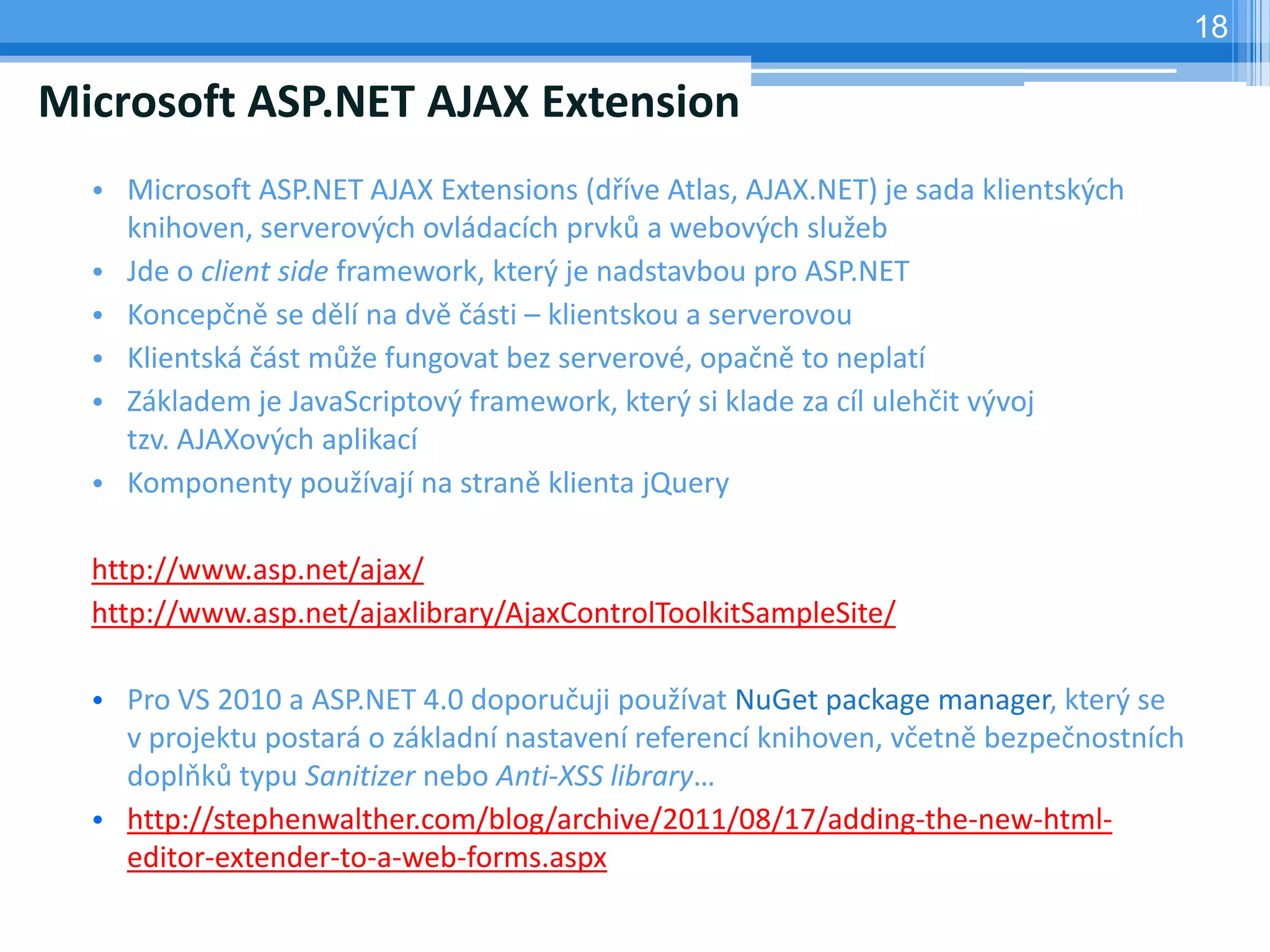18

Microsoft ASP.NET AJAX Extension
  • Microsoft ASP.NET AJAX Extensions (dříve Atlas, AJAX.NET) je sada klientských
    knihoven, serverových ovládacích prvků a webových služeb
  • Jde o client side framework, který je nadstavbou pro ASP.NET
  • Koncepčně se dělí na dvě části – klientskou a serverovou
  • Klientská část může fungovat bez serverové, opačně to neplatí
  • Základem je JavaScriptový framework, který si klade za cíl ulehčit vývoj
    tzv. AJAXových aplikací
  • Komponenty používají na straně klienta jQuery

  http://www.asp.net/ajax/
  http://www.asp.net/ajaxlibrary/AjaxControlToolkitSampleSite/

  • Pro VS 2010 a ASP.NET 4.0 doporučuji používat NuGet package manager, který se
    v projektu postará o základní nastavení referencí knihoven, včetně bezpečnostních
    doplňků typu Sanitizer nebo Anti-XSS library…
  • http://stephenwalther.com/blog/archive/2011/08/17/adding-the-new-html-
    editor-extender-to-a-web-forms.aspx
 