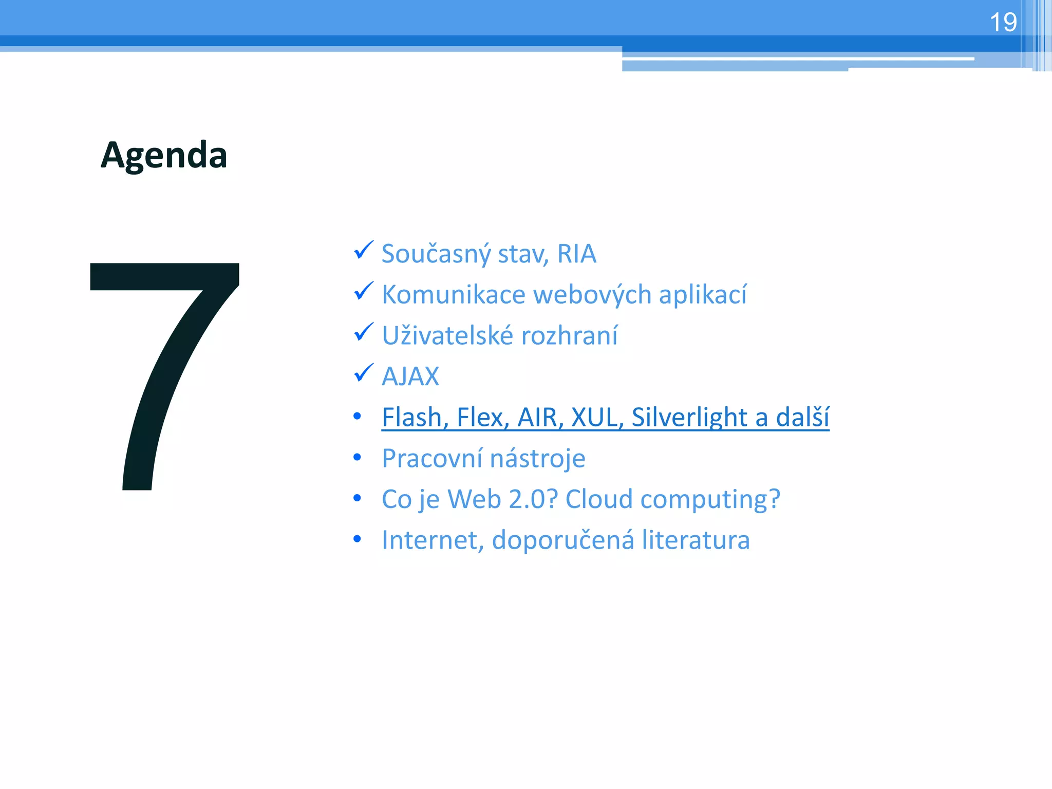 19




Agenda

          Současný stav, RIA
          Komunikace webových aplikací
          Uživatelské rozhraní
          AJAX
         • Flash, Flex, AIR, XUL, Silverlight a další
         • Pracovní nástroje
         • Co je Web 2.0? Cloud computing?
         • Internet, doporučená literatura
 