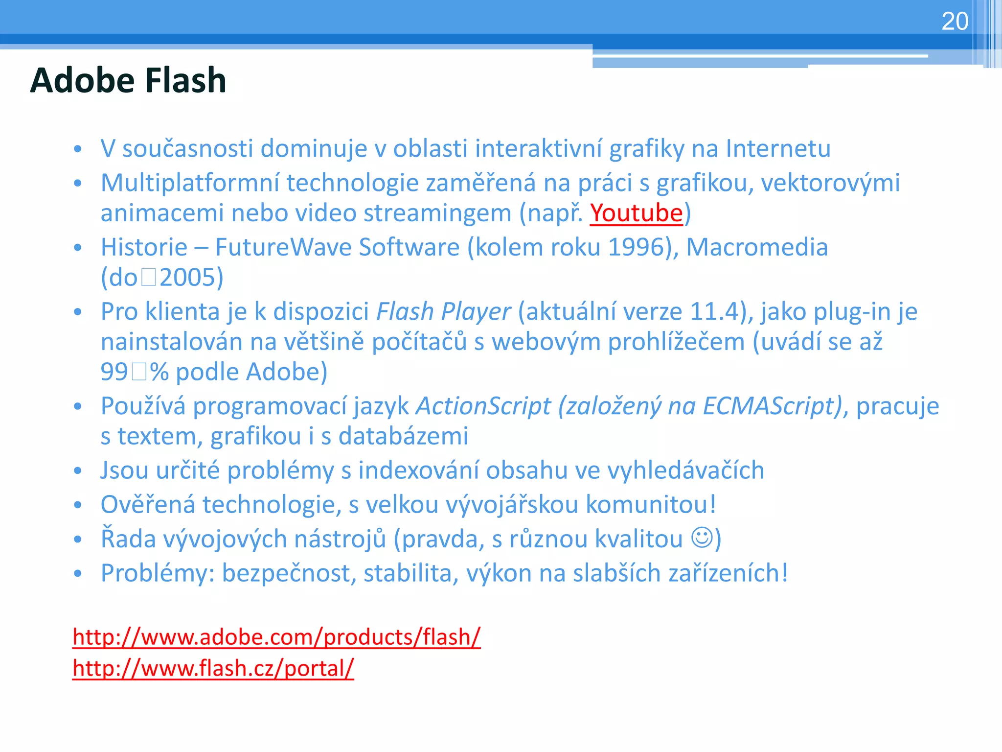 20

Adobe Flash
  • V současnosti dominuje v oblasti interaktivní grafiky na Internetu
  • Multiplatformní technologie zaměřená na práci s grafikou, vektorovými
    animacemi nebo video streamingem (např. Youtube)
  • Historie – FutureWave Software (kolem roku 1996), Macromedia
    (do   2005)
  • Pro klienta je k dispozici Flash Player (aktuální verze 11.4), jako plug-in je
    nainstalován na většině počítačů s webovým prohlížečem (uvádí se až
    99  podle Adobe)
         %
  • Používá programovací jazyk ActionScript (založený na ECMAScript), pracuje
    s textem, grafikou i s databázemi
  • Jsou určité problémy s indexování obsahu ve vyhledávačích
  • Ověřená technologie, s velkou vývojářskou komunitou!
  • Řada vývojových nástrojů (pravda, s různou kvalitou )
  • Problémy: bezpečnost, stabilita, výkon na slabších zařízeních!

  http://www.adobe.com/products/flash/
  http://www.flash.cz/portal/
 