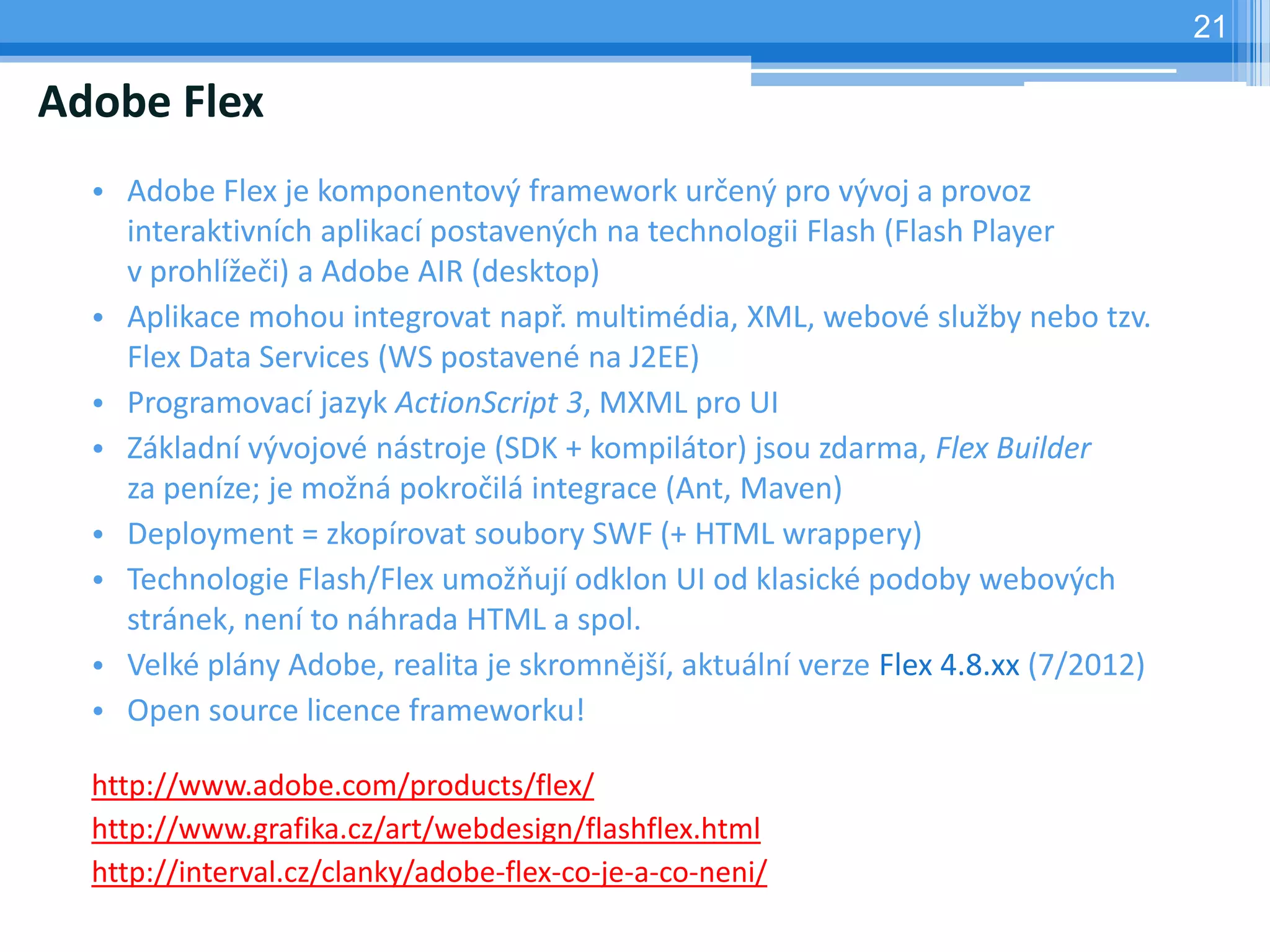 21

Adobe Flex
  • Adobe Flex je komponentový framework určený pro vývoj a provoz
    interaktivních aplikací postavených na technologii Flash (Flash Player
    v prohlížeči) a Adobe AIR (desktop)
  • Aplikace mohou integrovat např. multimédia, XML, webové služby nebo tzv.
    Flex Data Services (WS postavené na J2EE)
  • Programovací jazyk ActionScript 3, MXML pro UI
  • Základní vývojové nástroje (SDK + kompilátor) jsou zdarma, Flex Builder
    za peníze; je možná pokročilá integrace (Ant, Maven)
  • Deployment = zkopírovat soubory SWF (+ HTML wrappery)
  • Technologie Flash/Flex umožňují odklon UI od klasické podoby webových
    stránek, není to náhrada HTML a spol.
  • Velké plány Adobe, realita je skromnější, aktuální verze Flex 4.8.xx (7/2012)
  • Open source licence frameworku!

  http://www.adobe.com/products/flex/
  http://www.grafika.cz/art/webdesign/flashflex.html
  http://interval.cz/clanky/adobe-flex-co-je-a-co-neni/
 