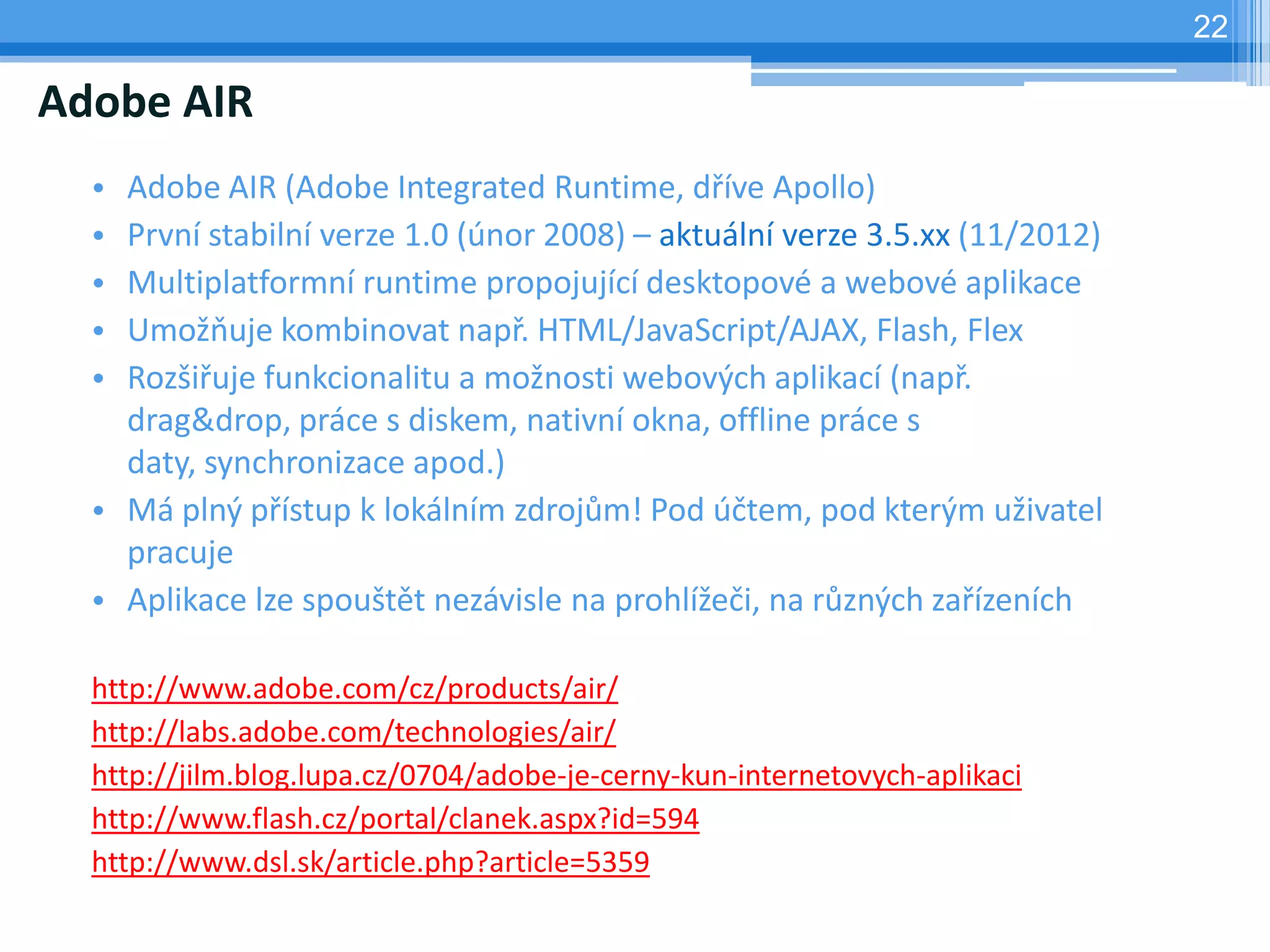 22

Adobe AIR
  • Adobe AIR (Adobe Integrated Runtime, dříve Apollo)
  • První stabilní verze 1.0 (únor 2008) – aktuální verze 3.5.xx (11/2012)
  • Multiplatformní runtime propojující desktopové a webové aplikace
  • Umožňuje kombinovat např. HTML/JavaScript/AJAX, Flash, Flex
  • Rozšiřuje funkcionalitu a možnosti webových aplikací (např.
    drag&drop, práce s diskem, nativní okna, offline práce s
    daty, synchronizace apod.)
  • Má plný přístup k lokálním zdrojům! Pod účtem, pod kterým uživatel
    pracuje
  • Aplikace lze spouštět nezávisle na prohlížeči, na různých zařízeních

  http://www.adobe.com/cz/products/air/
  http://labs.adobe.com/technologies/air/
  http://jilm.blog.lupa.cz/0704/adobe-je-cerny-kun-internetovych-aplikaci
  http://www.flash.cz/portal/clanek.aspx?id=594
  http://www.dsl.sk/article.php?article=5359
 