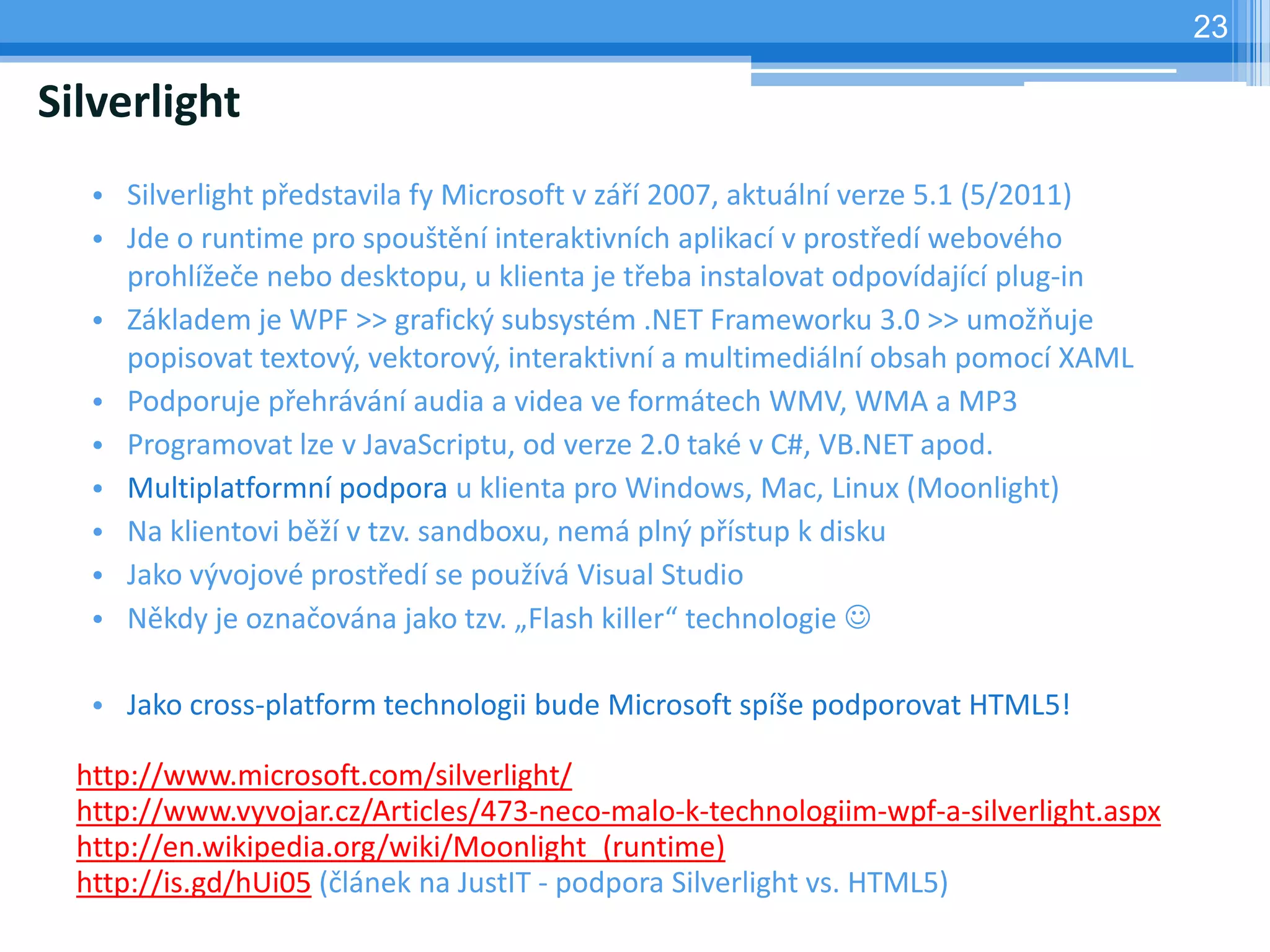 23

Silverlight
   • Silverlight představila fy Microsoft v září 2007, aktuální verze 5.1 (5/2011)
   • Jde o runtime pro spouštění interaktivních aplikací v prostředí webového
     prohlížeče nebo desktopu, u klienta je třeba instalovat odpovídající plug-in
   • Základem je WPF >> grafický subsystém .NET Frameworku 3.0 >> umožňuje
     popisovat textový, vektorový, interaktivní a multimediální obsah pomocí XAML
   • Podporuje přehrávání audia a videa ve formátech WMV, WMA a MP3
   • Programovat lze v JavaScriptu, od verze 2.0 také v C#, VB.NET apod.
   • Multiplatformní podpora u klienta pro Windows, Mac, Linux (Moonlight)
   • Na klientovi běží v tzv. sandboxu, nemá plný přístup k disku
   • Jako vývojové prostředí se používá Visual Studio
   • Někdy je označována jako tzv. „Flash killer“ technologie 

   • Jako cross-platform technologii bude Microsoft spíše podporovat HTML5!

  http://www.microsoft.com/silverlight/
  http://www.vyvojar.cz/Articles/473-neco-malo-k-technologiim-wpf-a-silverlight.aspx
  http://en.wikipedia.org/wiki/Moonlight_(runtime)
  http://is.gd/hUi05 (článek na JustIT - podpora Silverlight vs. HTML5)
 