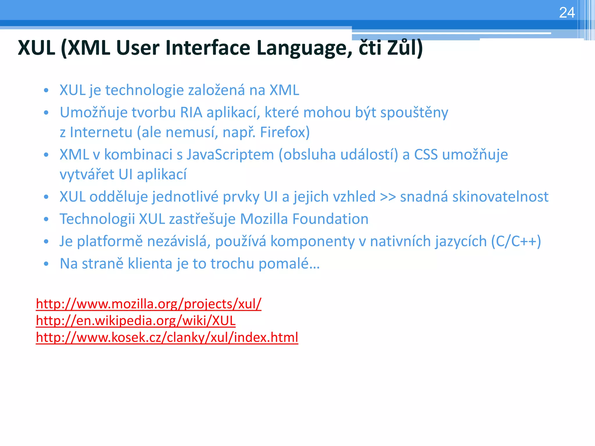 24

XUL (XML User Interface Language, čti Zůl)
  • XUL je technologie založená na XML
  • Umožňuje tvorbu RIA aplikací, které mohou být spouštěny
    z Internetu (ale nemusí, např. Firefox)
  • XML v kombinaci s JavaScriptem (obsluha událostí) a CSS umožňuje
    vytvářet UI aplikací
  • XUL odděluje jednotlivé prvky UI a jejich vzhled >> snadná skinovatelnost
  • Technologii XUL zastřešuje Mozilla Foundation
  • Je platformě nezávislá, používá komponenty v nativních jazycích (C/C++)
  • Na straně klienta je to trochu pomalé…

 http://www.mozilla.org/projects/xul/
 http://en.wikipedia.org/wiki/XUL
 http://www.kosek.cz/clanky/xul/index.html
 