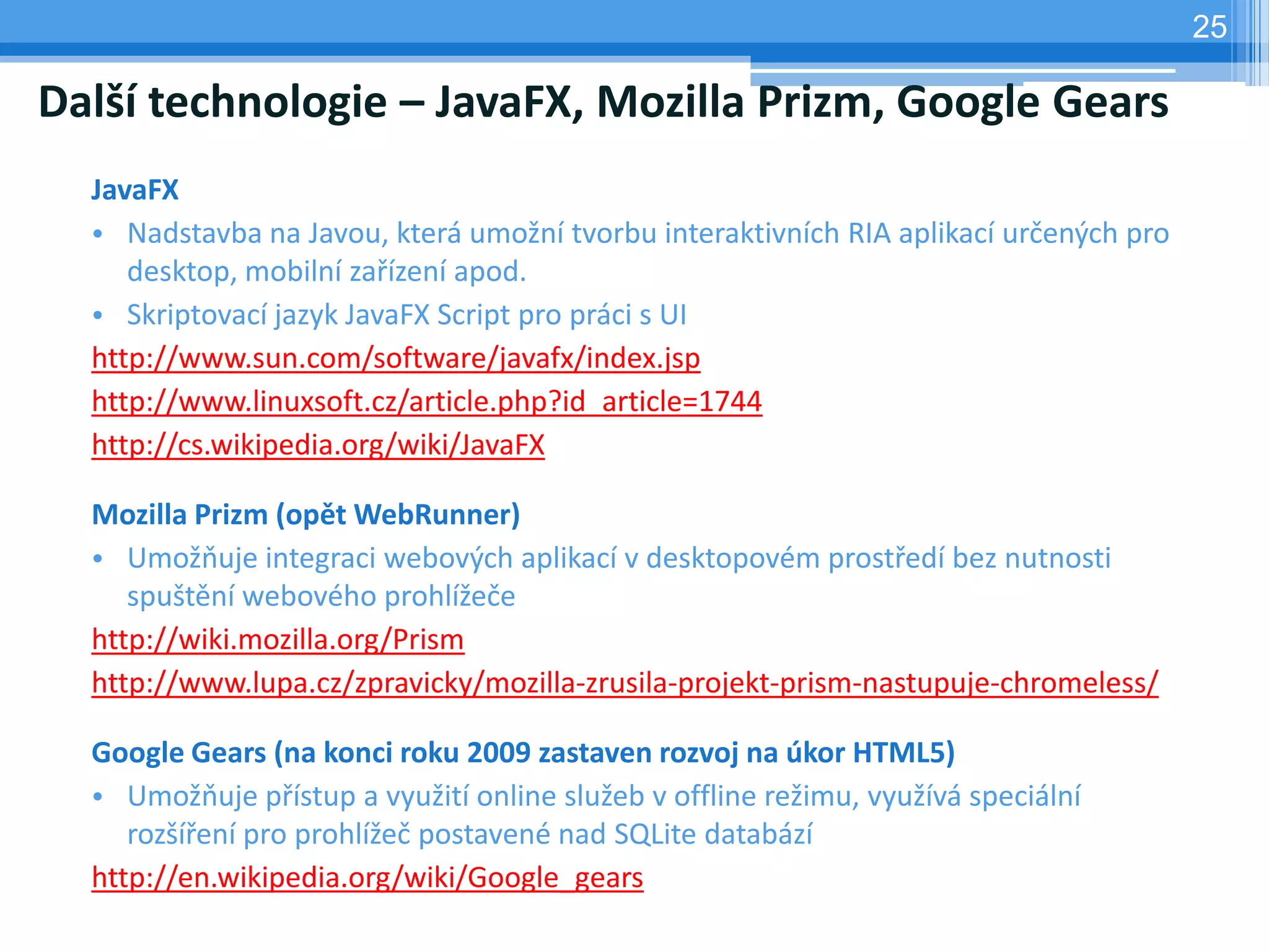 25

Další technologie – JavaFX, Mozilla Prizm, Google Gears
  JavaFX
  • Nadstavba na Javou, která umožní tvorbu interaktivních RIA aplikací určených pro
     desktop, mobilní zařízení apod.
  • Skriptovací jazyk JavaFX Script pro práci s UI
  http://www.sun.com/software/javafx/index.jsp
  http://www.linuxsoft.cz/article.php?id_article=1744
  http://cs.wikipedia.org/wiki/JavaFX

  Mozilla Prizm (opět WebRunner)
  • Umožňuje integraci webových aplikací v desktopovém prostředí bez nutnosti
     spuštění webového prohlížeče
  http://wiki.mozilla.org/Prism
  http://www.lupa.cz/zpravicky/mozilla-zrusila-projekt-prism-nastupuje-chromeless/

  Google Gears (na konci roku 2009 zastaven rozvoj na úkor HTML5)
  • Umožňuje přístup a využití online služeb v offline režimu, využívá speciální
     rozšíření pro prohlížeč postavené nad SQLite databází
  http://en.wikipedia.org/wiki/Google_gears
 