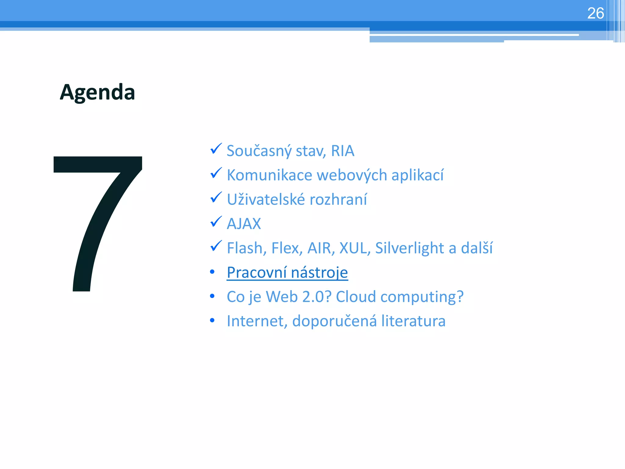 26




Agenda

          Současný stav, RIA
          Komunikace webových aplikací
          Uživatelské rozhraní
          AJAX
          Flash, Flex, AIR, XUL, Silverlight a další
         • Pracovní nástroje
         • Co je Web 2.0? Cloud computing?
         • Internet, doporučená literatura
 