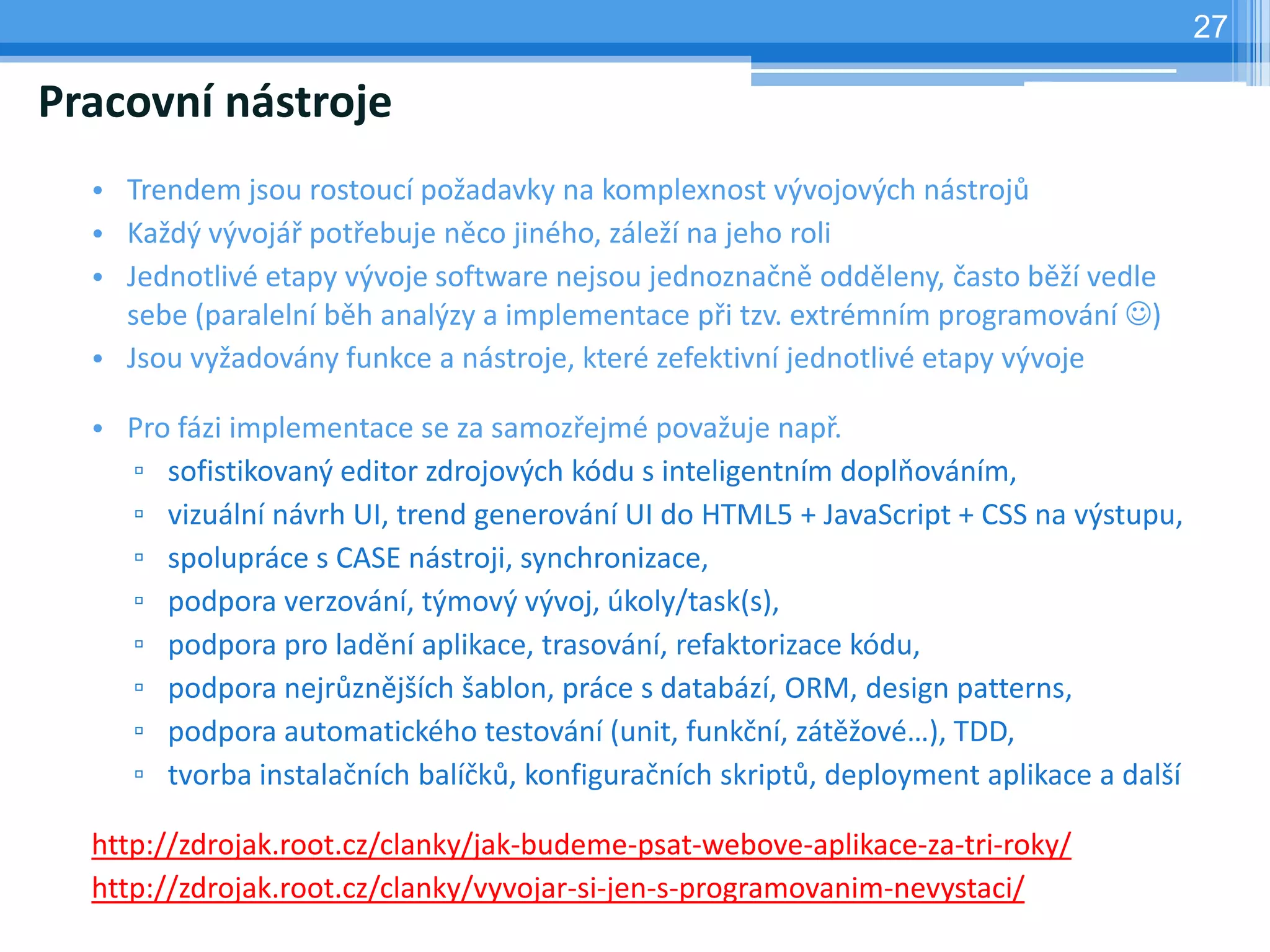 27

Pracovní nástroje
  • Trendem jsou rostoucí požadavky na komplexnost vývojových nástrojů
  • Každý vývojář potřebuje něco jiného, záleží na jeho roli
  • Jednotlivé etapy vývoje software nejsou jednoznačně odděleny, často běží vedle
    sebe (paralelní běh analýzy a implementace při tzv. extrémním programování )
  • Jsou vyžadovány funkce a nástroje, které zefektivní jednotlivé etapy vývoje

  • Pro fázi implementace se za samozřejmé považuje např.
    ▫ sofistikovaný editor zdrojových kódu s inteligentním doplňováním,
    ▫ vizuální návrh UI, trend generování UI do HTML5 + JavaScript + CSS na výstupu,
    ▫ spolupráce s CASE nástroji, synchronizace,
    ▫ podpora verzování, týmový vývoj, úkoly/task(s),
    ▫ podpora pro ladění aplikace, trasování, refaktorizace kódu,
    ▫ podpora nejrůznějších šablon, práce s databází, ORM, design patterns,
    ▫ podpora automatického testování (unit, funkční, zátěžové…), TDD,
    ▫ tvorba instalačních balíčků, konfiguračních skriptů, deployment aplikace a další

  http://zdrojak.root.cz/clanky/jak-budeme-psat-webove-aplikace-za-tri-roky/
  http://zdrojak.root.cz/clanky/vyvojar-si-jen-s-programovanim-nevystaci/
 