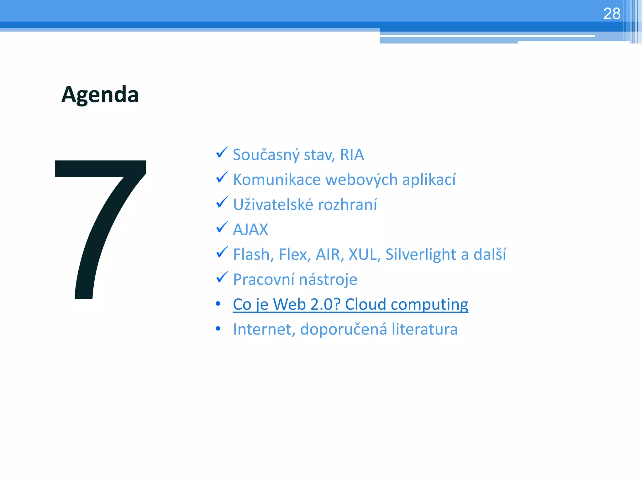 28




Agenda

          Současný stav, RIA
          Komunikace webových aplikací
          Uživatelské rozhraní
          AJAX
          Flash, Flex, AIR, XUL, Silverlight a další
          Pracovní nástroje
         • Co je Web 2.0? Cloud computing
         • Internet, doporučená literatura
 