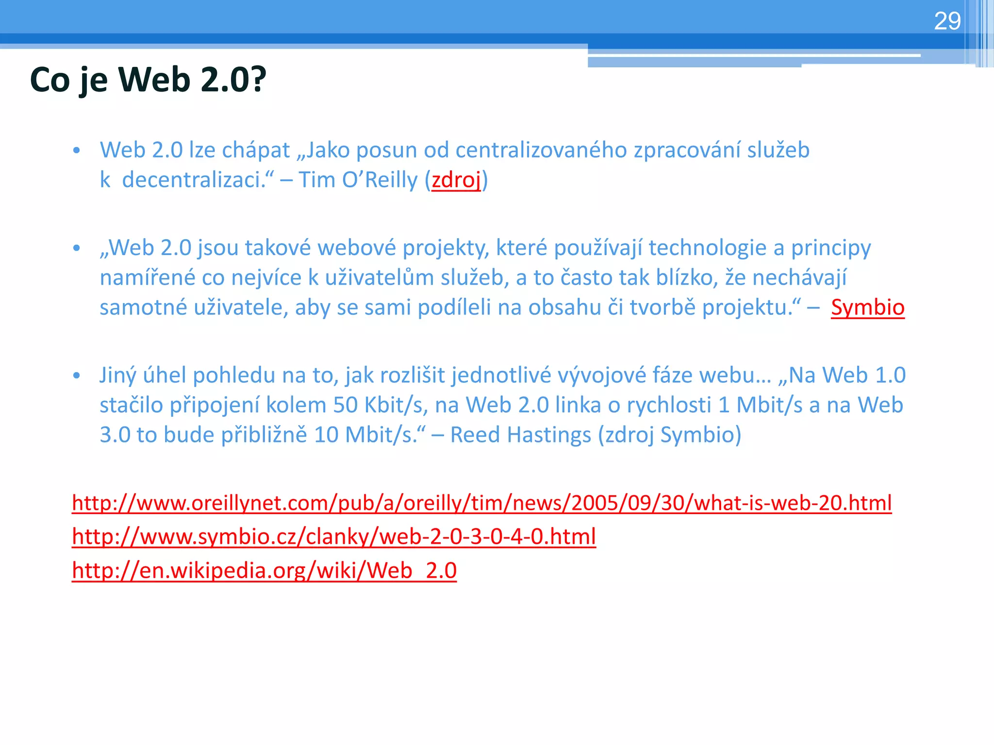 29

Co je Web 2.0?
  • Web 2.0 lze chápat „Jako posun od centralizovaného zpracování služeb
    k decentralizaci.“ – Tim O’Reilly (zdroj)

  • „Web 2.0 jsou takové webové projekty, které používají technologie a principy
    namířené co nejvíce k uživatelům služeb, a to často tak blízko, že nechávají
    samotné uživatele, aby se sami podíleli na obsahu či tvorbě projektu.“ – Symbio

  • Jiný úhel pohledu na to, jak rozlišit jednotlivé vývojové fáze webu… „Na Web 1.0
    stačilo připojení kolem 50 Kbit/s, na Web 2.0 linka o rychlosti 1 Mbit/s a na Web
    3.0 to bude přibližně 10 Mbit/s.“ – Reed Hastings (zdroj Symbio)

  http://www.oreillynet.com/pub/a/oreilly/tim/news/2005/09/30/what-is-web-20.html
  http://www.symbio.cz/clanky/web-2-0-3-0-4-0.html
  http://en.wikipedia.org/wiki/Web_2.0
 