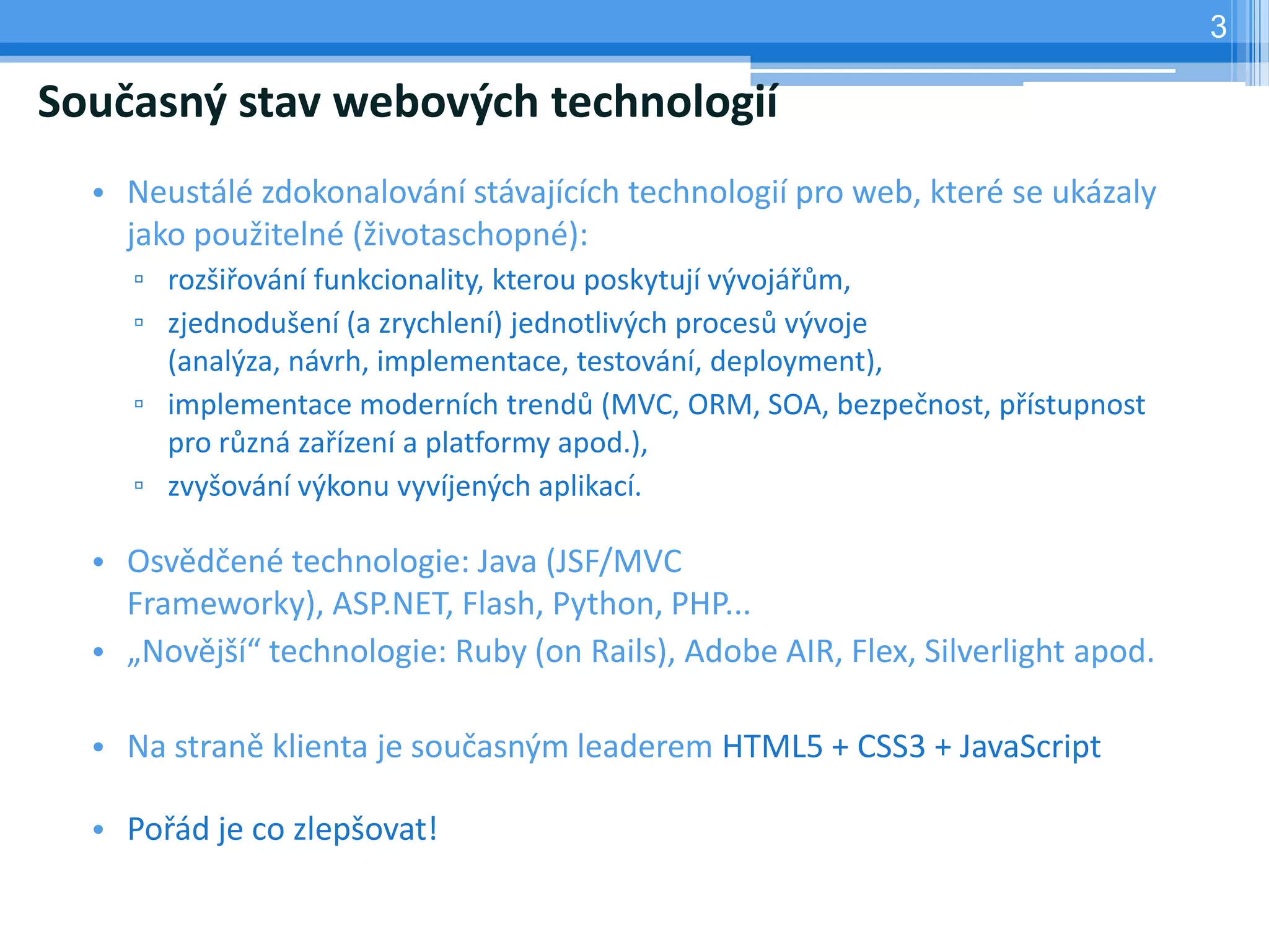 3

Současný stav webových technologií
  • Neustálé zdokonalování stávajících technologií pro web, které se ukázaly
    jako použitelné (životaschopné):
    ▫ rozšiřování funkcionality, kterou poskytují vývojářům,
    ▫ zjednodušení (a zrychlení) jednotlivých procesů vývoje
      (analýza, návrh, implementace, testování, deployment),
    ▫ implementace moderních trendů (MVC, ORM, SOA, bezpečnost, přístupnost
      pro různá zařízení a platformy apod.),
    ▫ zvyšování výkonu vyvíjených aplikací.

  • Osvědčené technologie: Java (JSF/MVC
    Frameworky), ASP.NET, Flash, Python, PHP...
  • „Novější“ technologie: Ruby (on Rails), Adobe AIR, Flex, Silverlight apod.

  • Na straně klienta je současným leaderem HTML5 + CSS3 + JavaScript

  • Pořád je co zlepšovat!
 